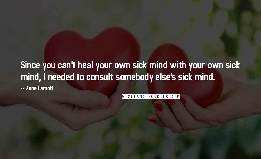 Anne Lamott Quotes: Since you can't heal your own sick mind with your own sick mind, I needed to consult somebody else's sick mind.