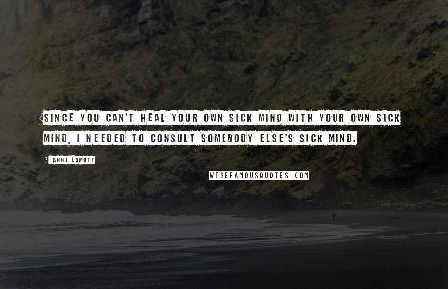 Anne Lamott Quotes: Since you can't heal your own sick mind with your own sick mind, I needed to consult somebody else's sick mind.