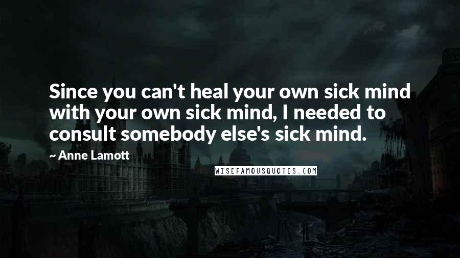 Anne Lamott Quotes: Since you can't heal your own sick mind with your own sick mind, I needed to consult somebody else's sick mind.