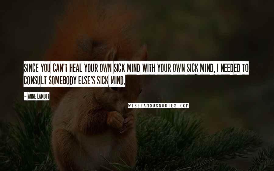 Anne Lamott Quotes: Since you can't heal your own sick mind with your own sick mind, I needed to consult somebody else's sick mind.