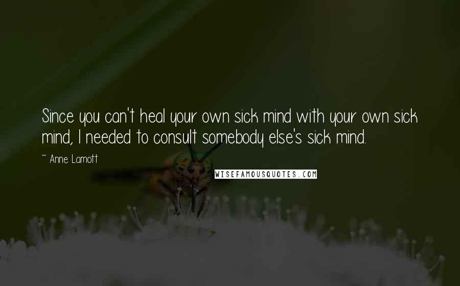 Anne Lamott Quotes: Since you can't heal your own sick mind with your own sick mind, I needed to consult somebody else's sick mind.