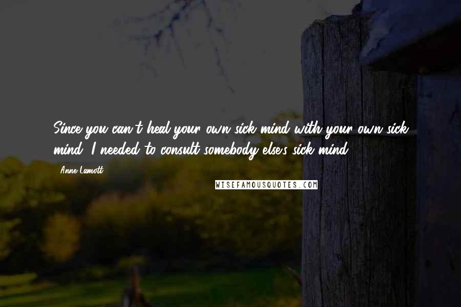 Anne Lamott Quotes: Since you can't heal your own sick mind with your own sick mind, I needed to consult somebody else's sick mind.