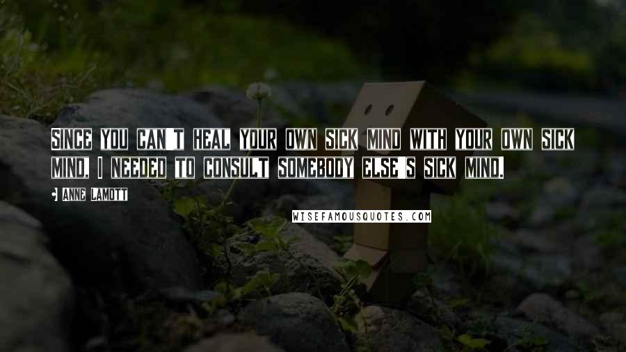 Anne Lamott Quotes: Since you can't heal your own sick mind with your own sick mind, I needed to consult somebody else's sick mind.