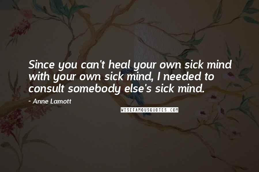 Anne Lamott Quotes: Since you can't heal your own sick mind with your own sick mind, I needed to consult somebody else's sick mind.