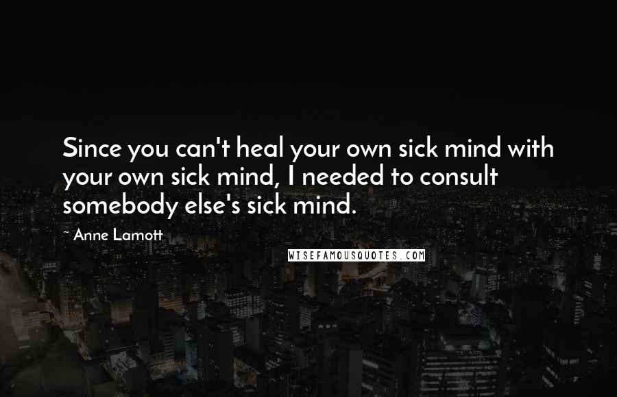 Anne Lamott Quotes: Since you can't heal your own sick mind with your own sick mind, I needed to consult somebody else's sick mind.