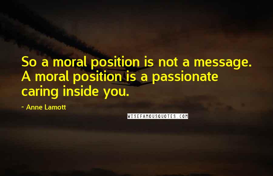 Anne Lamott Quotes: So a moral position is not a message. A moral position is a passionate caring inside you.