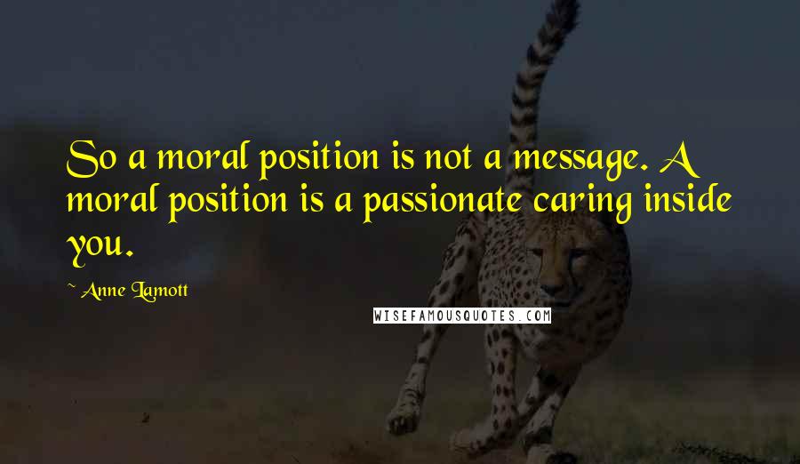 Anne Lamott Quotes: So a moral position is not a message. A moral position is a passionate caring inside you.