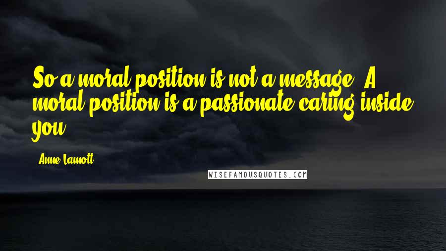 Anne Lamott Quotes: So a moral position is not a message. A moral position is a passionate caring inside you.