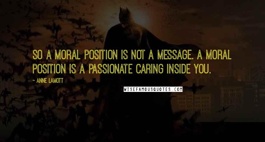 Anne Lamott Quotes: So a moral position is not a message. A moral position is a passionate caring inside you.