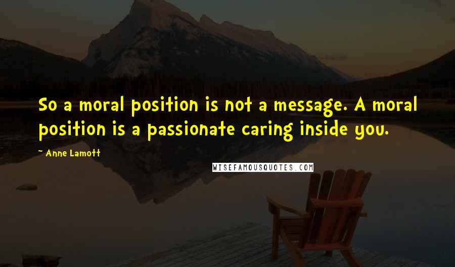 Anne Lamott Quotes: So a moral position is not a message. A moral position is a passionate caring inside you.