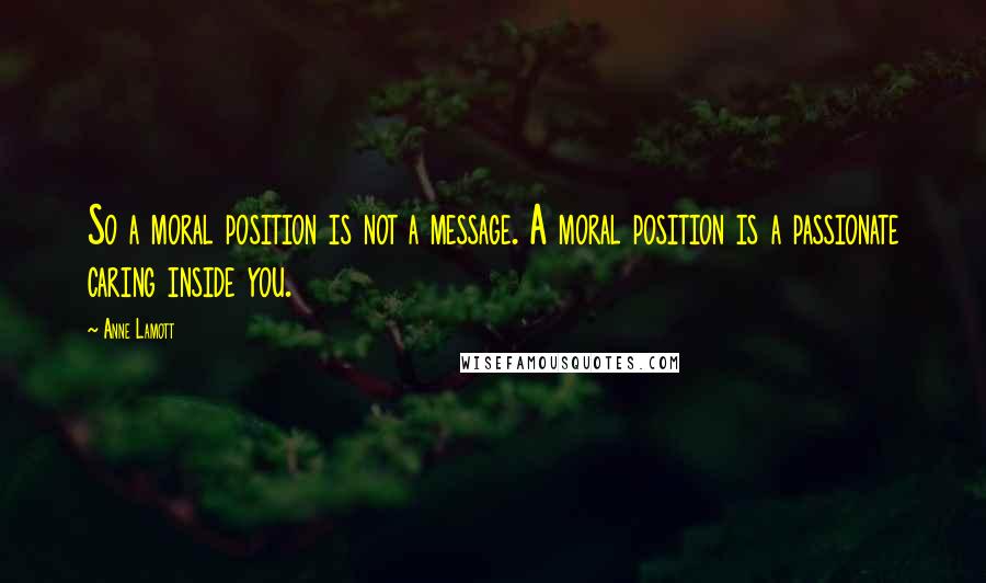 Anne Lamott Quotes: So a moral position is not a message. A moral position is a passionate caring inside you.