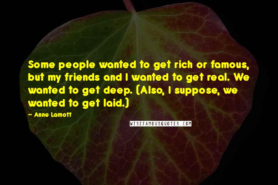 Anne Lamott Quotes: Some people wanted to get rich or famous, but my friends and I wanted to get real. We wanted to get deep. (Also, I suppose, we wanted to get laid.)