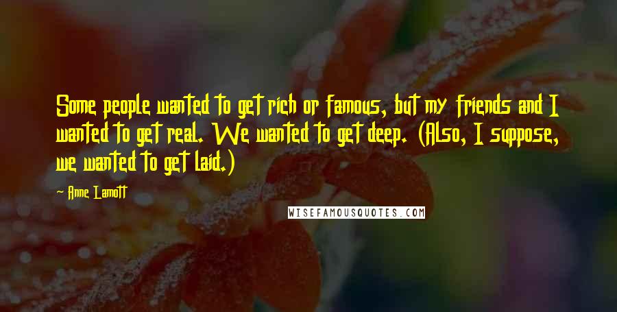 Anne Lamott Quotes: Some people wanted to get rich or famous, but my friends and I wanted to get real. We wanted to get deep. (Also, I suppose, we wanted to get laid.)