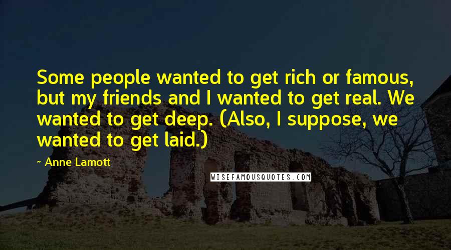 Anne Lamott Quotes: Some people wanted to get rich or famous, but my friends and I wanted to get real. We wanted to get deep. (Also, I suppose, we wanted to get laid.)