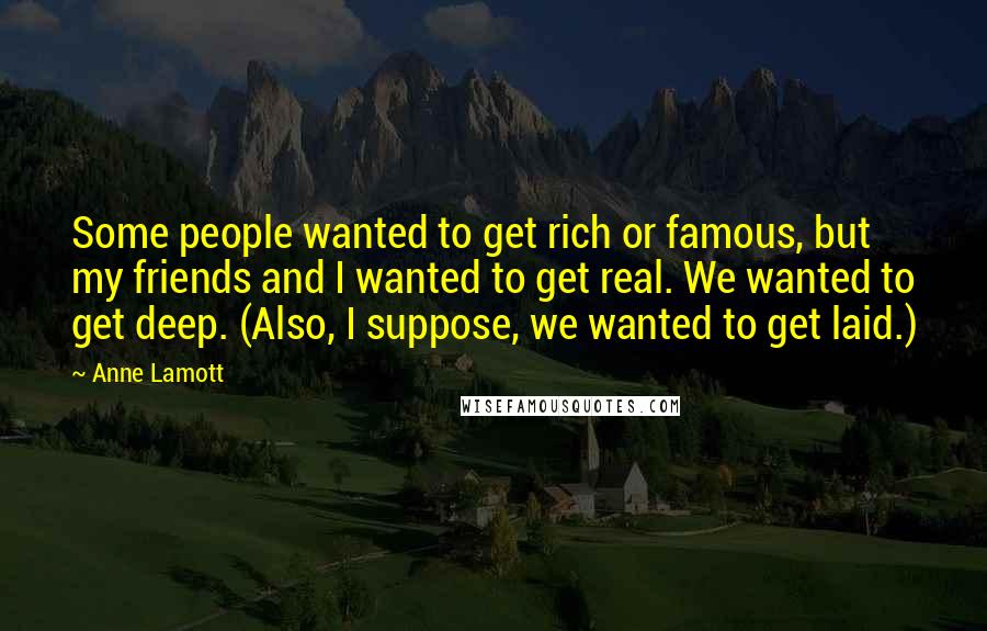 Anne Lamott Quotes: Some people wanted to get rich or famous, but my friends and I wanted to get real. We wanted to get deep. (Also, I suppose, we wanted to get laid.)