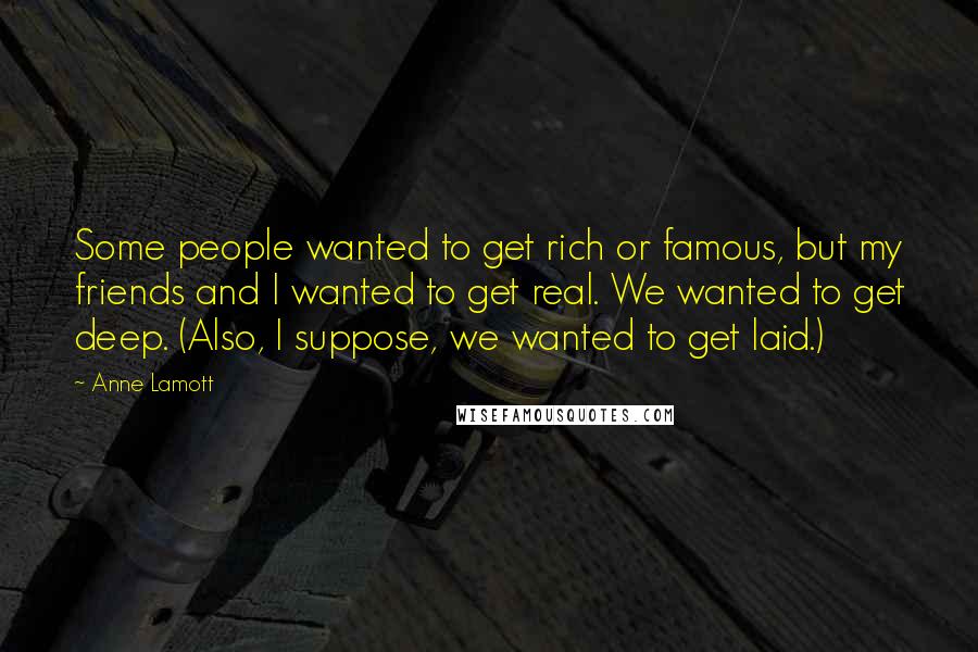 Anne Lamott Quotes: Some people wanted to get rich or famous, but my friends and I wanted to get real. We wanted to get deep. (Also, I suppose, we wanted to get laid.)