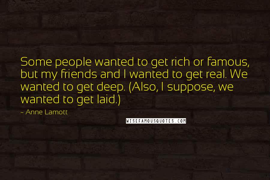 Anne Lamott Quotes: Some people wanted to get rich or famous, but my friends and I wanted to get real. We wanted to get deep. (Also, I suppose, we wanted to get laid.)