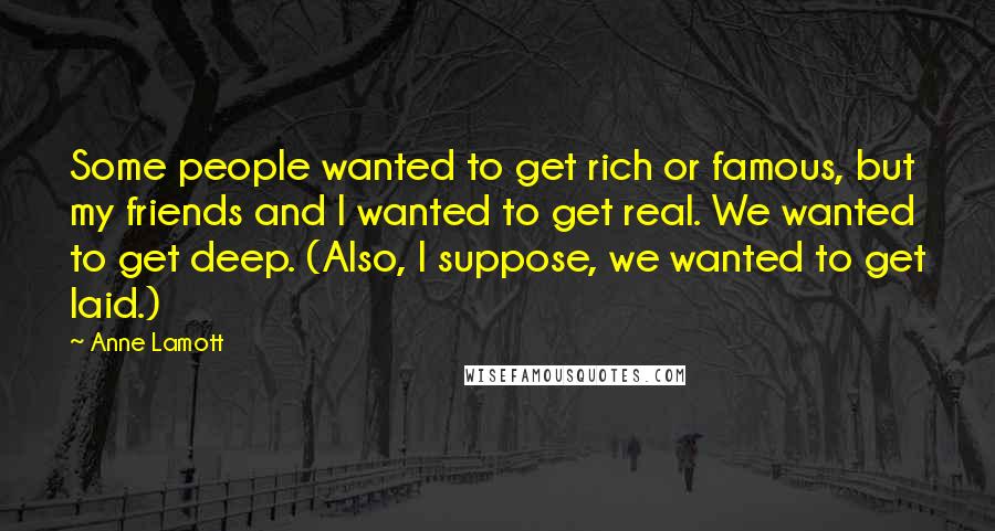 Anne Lamott Quotes: Some people wanted to get rich or famous, but my friends and I wanted to get real. We wanted to get deep. (Also, I suppose, we wanted to get laid.)