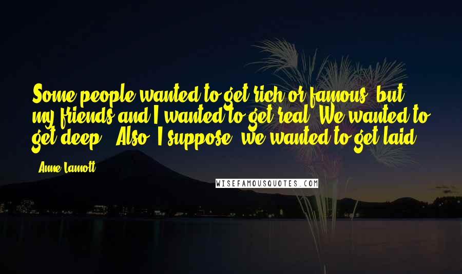 Anne Lamott Quotes: Some people wanted to get rich or famous, but my friends and I wanted to get real. We wanted to get deep. (Also, I suppose, we wanted to get laid.)