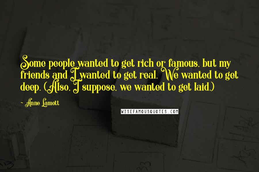 Anne Lamott Quotes: Some people wanted to get rich or famous, but my friends and I wanted to get real. We wanted to get deep. (Also, I suppose, we wanted to get laid.)