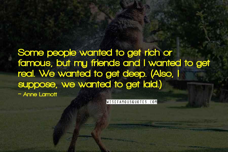 Anne Lamott Quotes: Some people wanted to get rich or famous, but my friends and I wanted to get real. We wanted to get deep. (Also, I suppose, we wanted to get laid.)