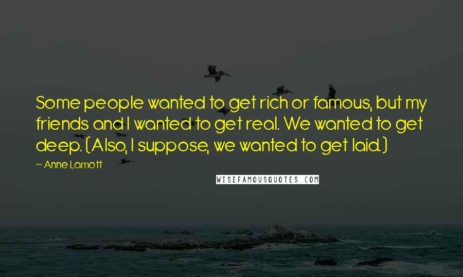 Anne Lamott Quotes: Some people wanted to get rich or famous, but my friends and I wanted to get real. We wanted to get deep. (Also, I suppose, we wanted to get laid.)