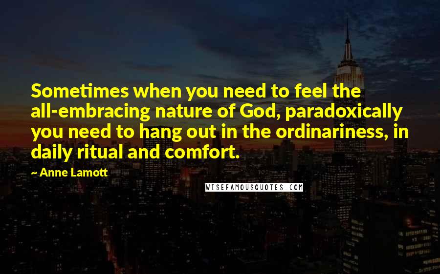 Anne Lamott Quotes: Sometimes when you need to feel the all-embracing nature of God, paradoxically you need to hang out in the ordinariness, in daily ritual and comfort.