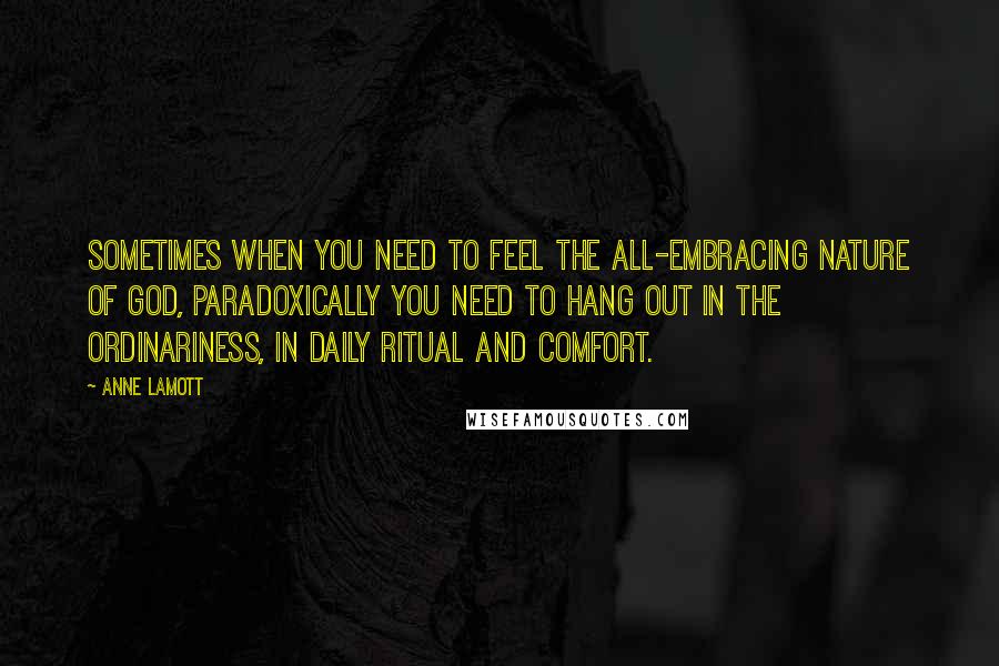 Anne Lamott Quotes: Sometimes when you need to feel the all-embracing nature of God, paradoxically you need to hang out in the ordinariness, in daily ritual and comfort.