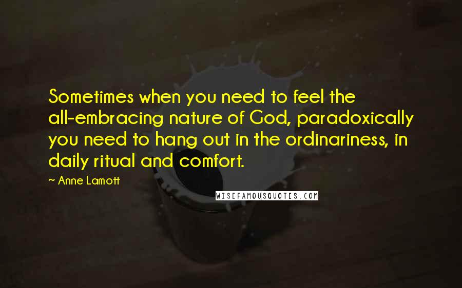 Anne Lamott Quotes: Sometimes when you need to feel the all-embracing nature of God, paradoxically you need to hang out in the ordinariness, in daily ritual and comfort.