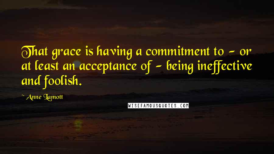 Anne Lamott Quotes: That grace is having a commitment to - or at least an acceptance of - being ineffective and foolish.