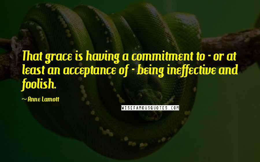 Anne Lamott Quotes: That grace is having a commitment to - or at least an acceptance of - being ineffective and foolish.