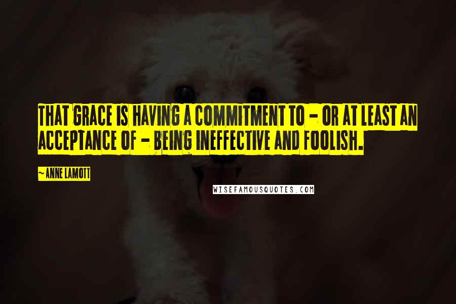 Anne Lamott Quotes: That grace is having a commitment to - or at least an acceptance of - being ineffective and foolish.