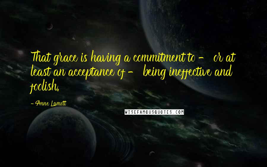 Anne Lamott Quotes: That grace is having a commitment to - or at least an acceptance of - being ineffective and foolish.