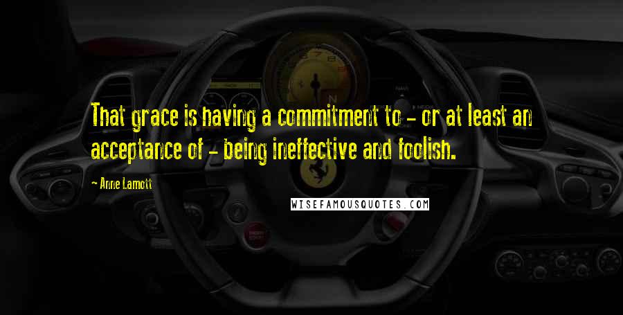 Anne Lamott Quotes: That grace is having a commitment to - or at least an acceptance of - being ineffective and foolish.