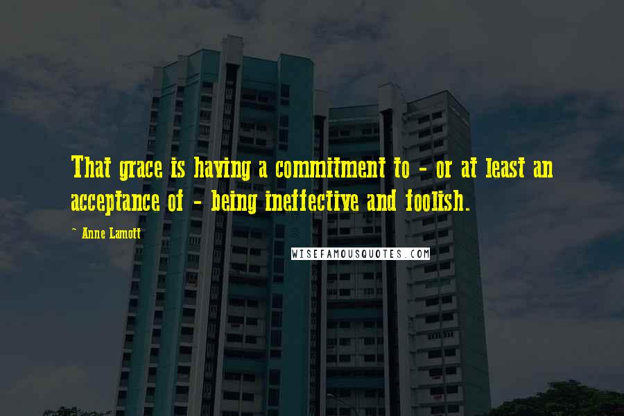 Anne Lamott Quotes: That grace is having a commitment to - or at least an acceptance of - being ineffective and foolish.