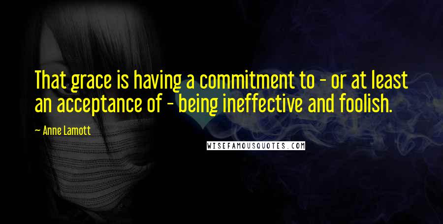 Anne Lamott Quotes: That grace is having a commitment to - or at least an acceptance of - being ineffective and foolish.