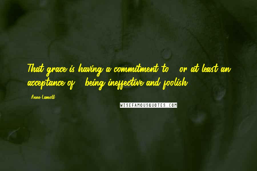 Anne Lamott Quotes: That grace is having a commitment to - or at least an acceptance of - being ineffective and foolish.