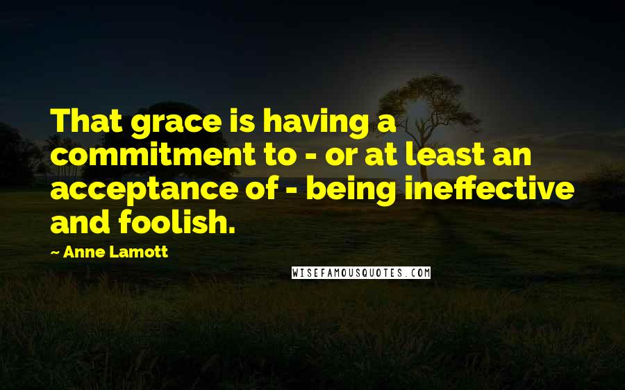 Anne Lamott Quotes: That grace is having a commitment to - or at least an acceptance of - being ineffective and foolish.