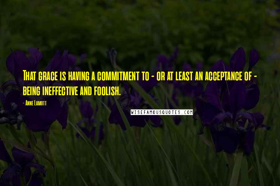 Anne Lamott Quotes: That grace is having a commitment to - or at least an acceptance of - being ineffective and foolish.