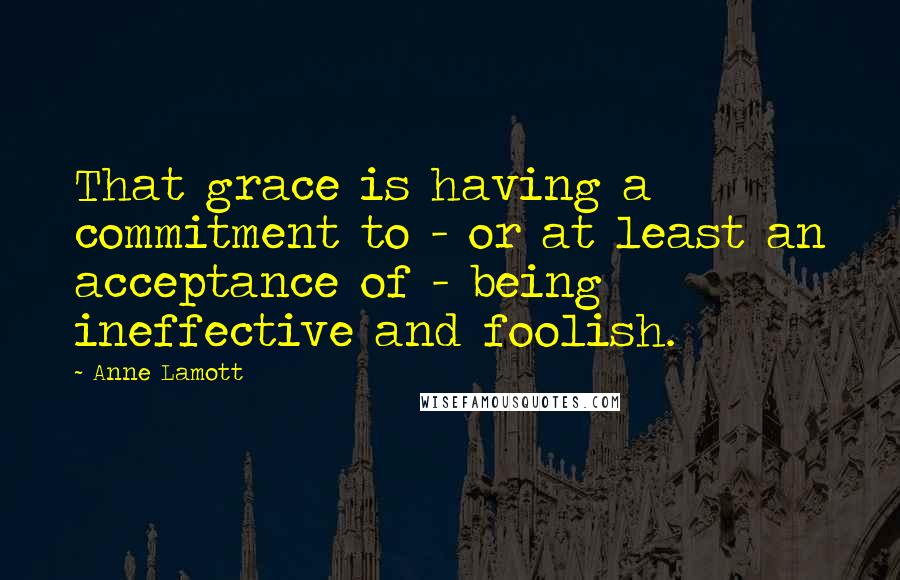Anne Lamott Quotes: That grace is having a commitment to - or at least an acceptance of - being ineffective and foolish.