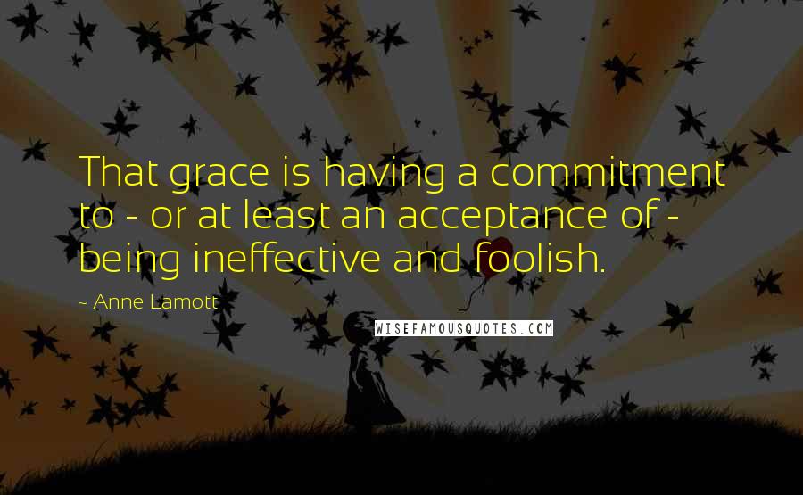 Anne Lamott Quotes: That grace is having a commitment to - or at least an acceptance of - being ineffective and foolish.