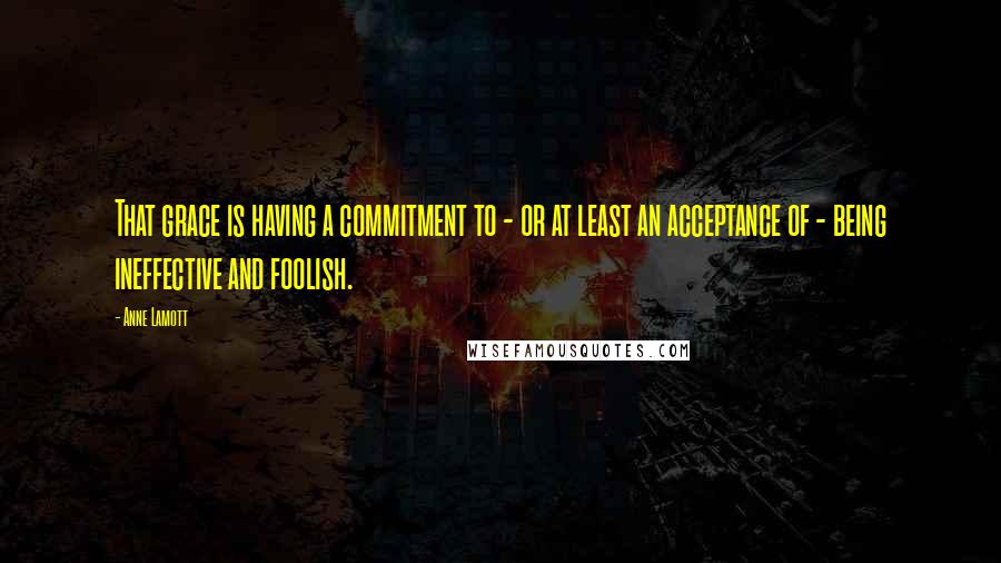 Anne Lamott Quotes: That grace is having a commitment to - or at least an acceptance of - being ineffective and foolish.