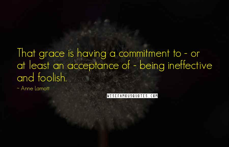 Anne Lamott Quotes: That grace is having a commitment to - or at least an acceptance of - being ineffective and foolish.