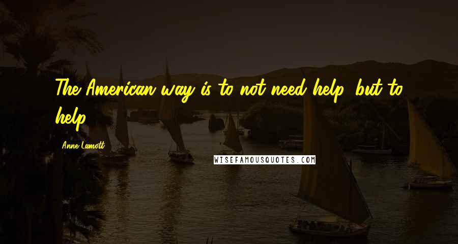 Anne Lamott Quotes: The American way is to not need help, but to help.