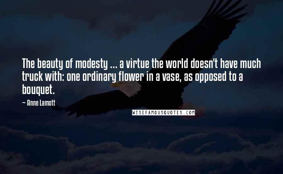 Anne Lamott Quotes: The beauty of modesty ... a virtue the world doesn't have much truck with: one ordinary flower in a vase, as opposed to a bouquet.