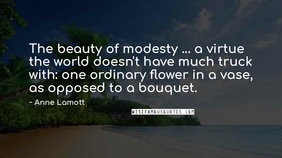 Anne Lamott Quotes: The beauty of modesty ... a virtue the world doesn't have much truck with: one ordinary flower in a vase, as opposed to a bouquet.