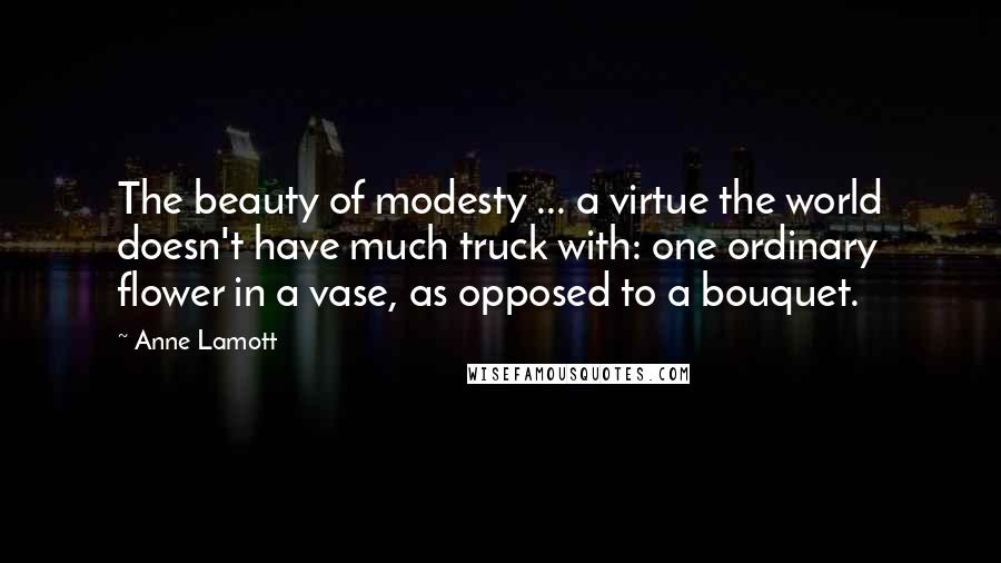 Anne Lamott Quotes: The beauty of modesty ... a virtue the world doesn't have much truck with: one ordinary flower in a vase, as opposed to a bouquet.