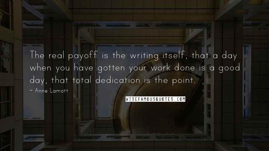 Anne Lamott Quotes: The real payoff is the writing itself, that a day when you have gotten your work done is a good day, that total dedication is the point.