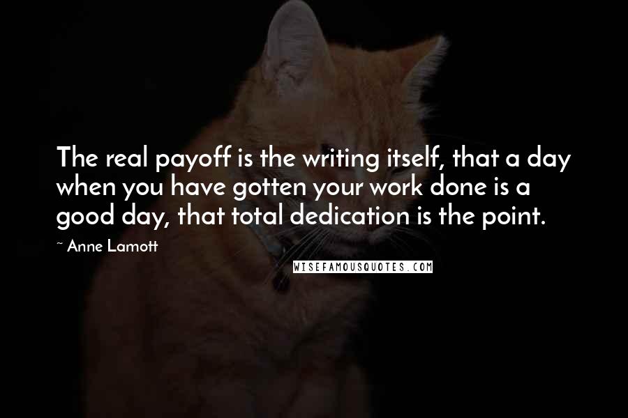 Anne Lamott Quotes: The real payoff is the writing itself, that a day when you have gotten your work done is a good day, that total dedication is the point.
