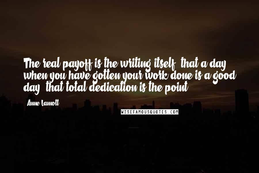 Anne Lamott Quotes: The real payoff is the writing itself, that a day when you have gotten your work done is a good day, that total dedication is the point.